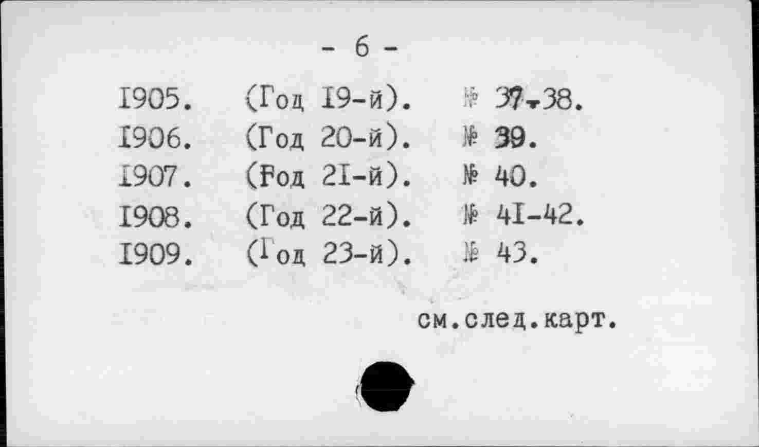 ﻿- б -
1905.	(Год 19-й).	№ 37 т 38.
1906.	(Год 20-й).	№ 39.
1907.	(Год 21-й).	№ 40.
1908.	(Год 22-й).	і 41-42.
1909.	(Год 23-й).	$ 43.
см.след.карт.